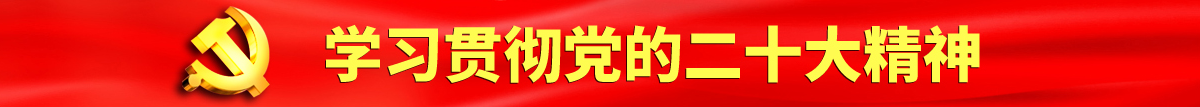 日本午夜剧场大鸡巴操骚逼认真学习贯彻落实党的二十大会议精神